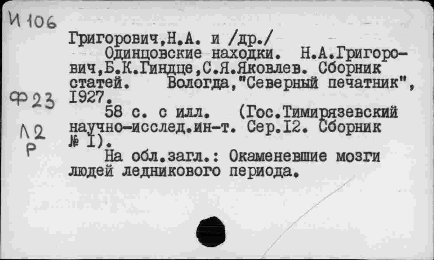 ﻿И 10G
hi Р
Григорович,Н.А. и /др./
Одинцовские находки. Н.А.Григорович, Б.К.Гиндце,С.Я.Яковлев. Сборник статей. Вологда,"Северный печатник”, 1927.
58 с. с илл.	(Гос.Тимирязевский
наЈчно-исслед.ин-т. Сер.12. Сборник
На обл.загл.: Окаменевшие мозги людей ледникового периода.